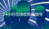 24小时在线收购微信号（24小时在线收购微信号安全吗）